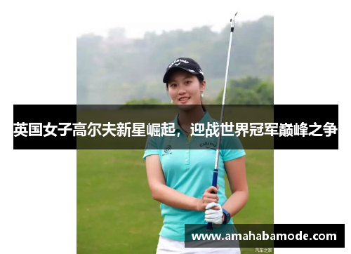 英国女子高尔夫新星崛起，迎战世界冠军巅峰之争
